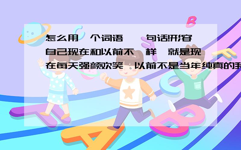 怎么用一个词语,一句话!形容自己现在和以前不一样、就是现在每天强颜欢笑,以前不是当年纯真的我