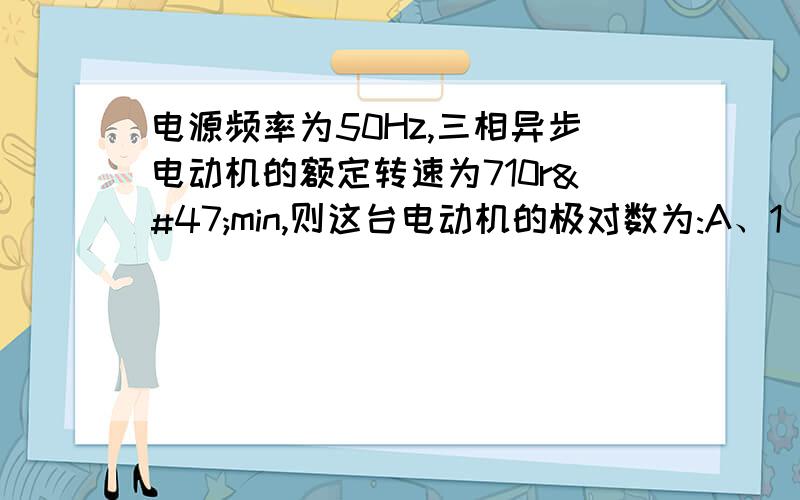 电源频率为50Hz,三相异步电动机的额定转速为710r/min,则这台电动机的极对数为:A、1 B、2 C、3 D、4