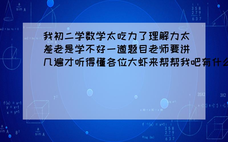 我初二学数学太吃力了理解力太差老是学不好一道题目老师要讲几遍才听得懂各位大虾来帮帮我吧有什么方法我也想学也补过很多课但是数学一直学不好很差啊不知道是基础不好还是什么