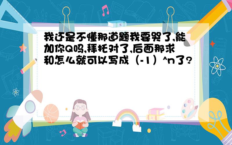 我还是不懂那道题我要哭了,能加你Q吗,拜托对了,后面那求和怎么就可以写成（-1）^n了?