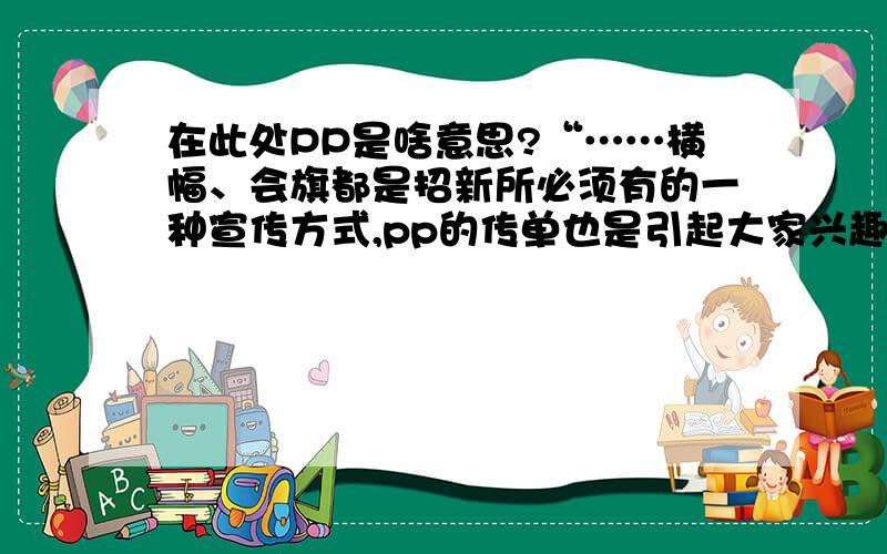 在此处PP是啥意思?“……横幅、会旗都是招新所必须有的一种宣传方式,pp的传单也是引起大家兴趣的一种方式.”