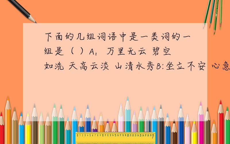 下面的几组词语中是一类词的一组是（ ）A：万里无云 碧空如洗 天高云淡 山清水秀B:坐立不安 心急如焚 伶牙俐齿 心急火燎 C：雕梁画栋 学富五车 满腹经纶 才高八斗D：花团锦簇 繁花似锦