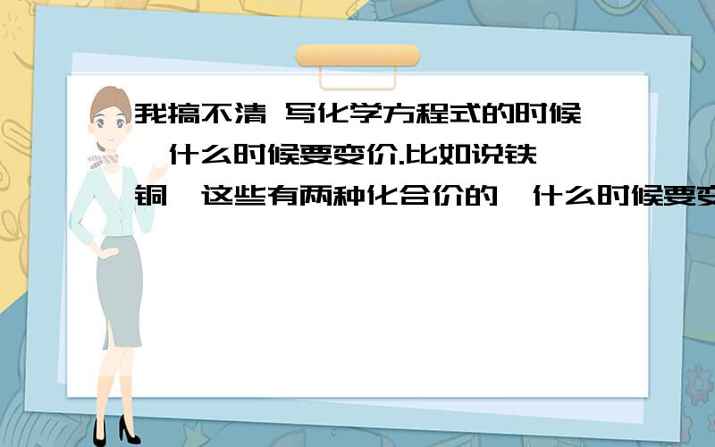 我搞不清 写化学方程式的时候,什么时候要变价.比如说铁、铜,这些有两种化合价的,什么时候要变价,什么时候不变价?我都混了,希望有人可以帮帮我,