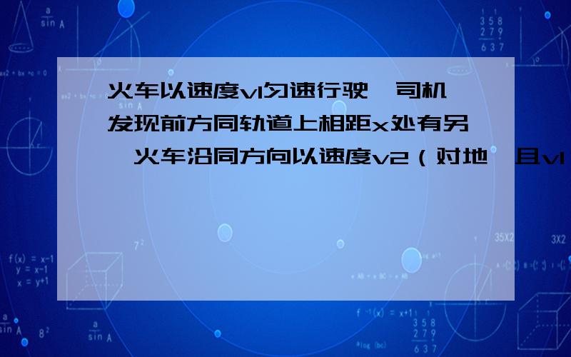 火车以速度v1匀速行驶,司机发现前方同轨道上相距x处有另一火车沿同方向以速度v2（对地,且v1＞v2）做匀速运动,司机立即以加速度a紧急刹车,要使两车不相撞,a应满足什么条件?