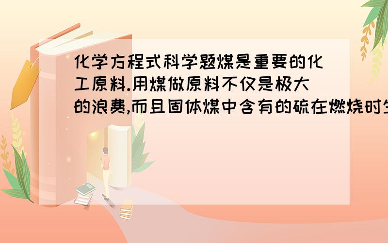 化学方程式科学题煤是重要的化工原料.用煤做原料不仅是极大的浪费,而且固体煤中含有的硫在燃烧时生成二氧化硫气体,造成环境污染.假设东北某城市冬季取暖每天消耗含硫1%的煤200吨,该城