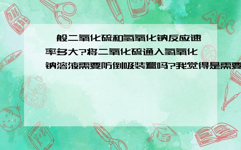 一般二氧化硫和氢氧化钠反应速率多大?将二氧化硫通入氢氧化钠溶液需要防倒吸装置吗?我觉得是需要的,但是答案说不要.为什么?