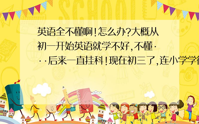 英语全不懂啊!怎么办?大概从初一开始英语就学不好,不懂···后来一直挂科!现在初三了,连小学学得也都忘光了!我现在的水平最多也就是小学三、四年级的水平吧~很苦恼!虽然初三了,但现在