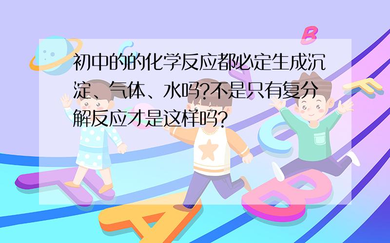 初中的的化学反应都必定生成沉淀、气体、水吗?不是只有复分解反应才是这样吗?