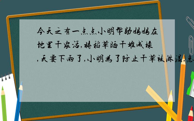 今天之有一点点小明帮助妈妈在地里干农活,将稻草晒干堆成垛,天要下雨了,小明为了防止干草被淋湿,急忙用塑料薄膜给稻草垛搭了一个棚子,雨停了,太阳出来了,烈日炎炎,小明突然想起了什