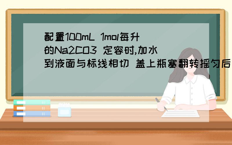 配置100mL 1mol每升的Na2CO3 定容时,加水到液面与标线相切 盖上瓶塞翻转摇匀后发现液面低于标线.这是为什么?是不是溶液本来没冷却就放到容量瓶里配置 结果摇匀后冷却了就缩小了?可是如果