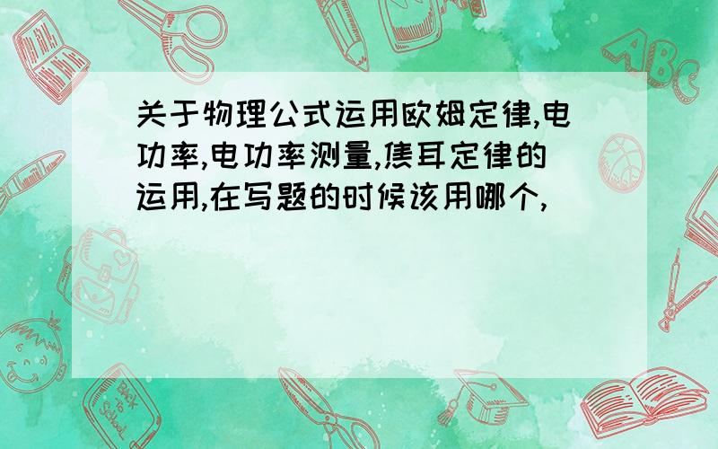 关于物理公式运用欧姆定律,电功率,电功率测量,焦耳定律的运用,在写题的时候该用哪个,