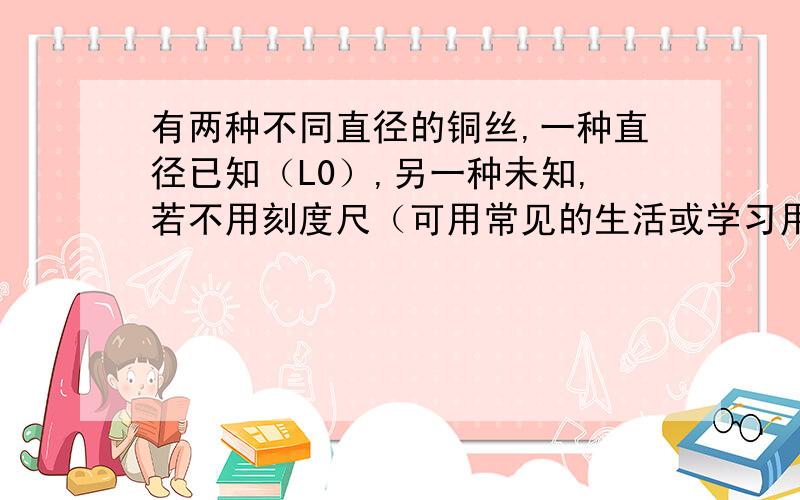 有两种不同直径的铜丝,一种直径已知（L0）,另一种未知,若不用刻度尺（可用常见的生活或学习用品做辅助器材),你能否设计出一种能简便的测定未知铜丝直径的方法?请写出所测铜丝直径的