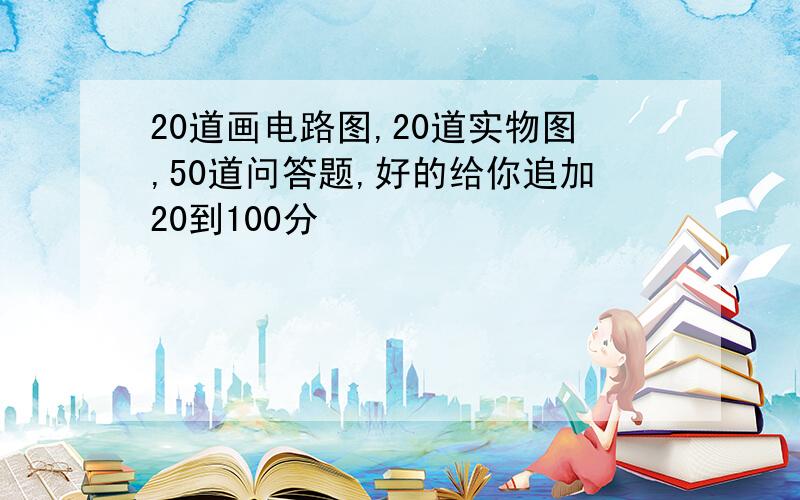 20道画电路图,20道实物图,50道问答题,好的给你追加20到100分