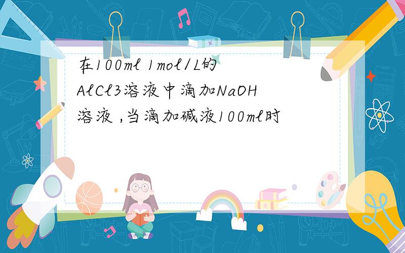 在100ml 1mol/L的AlCl3溶液中滴加NaOH溶液 ,当滴加碱液100ml时