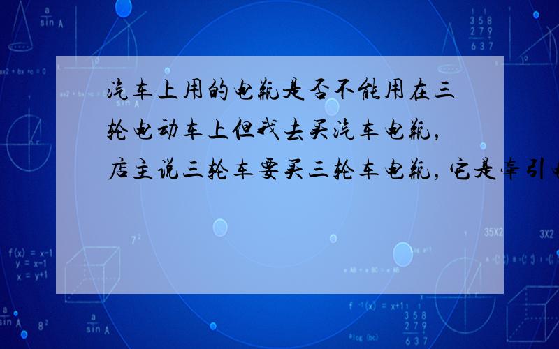 汽车上用的电瓶是否不能用在三轮电动车上但我去买汽车电瓶，店主说三轮车要买三轮车电瓶，它是牵引电池，可以常满负荷工作的