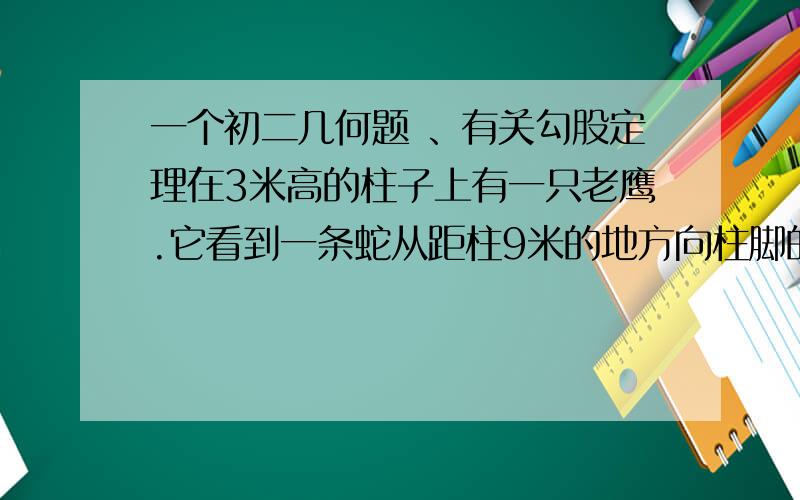 一个初二几何题 、有关勾股定理在3米高的柱子上有一只老鹰.它看到一条蛇从距柱9米的地方向柱脚的蛇洞游去.老鹰立即扑去如果他们速度相同,问老鹰在距洞口多远处捉住蛇?