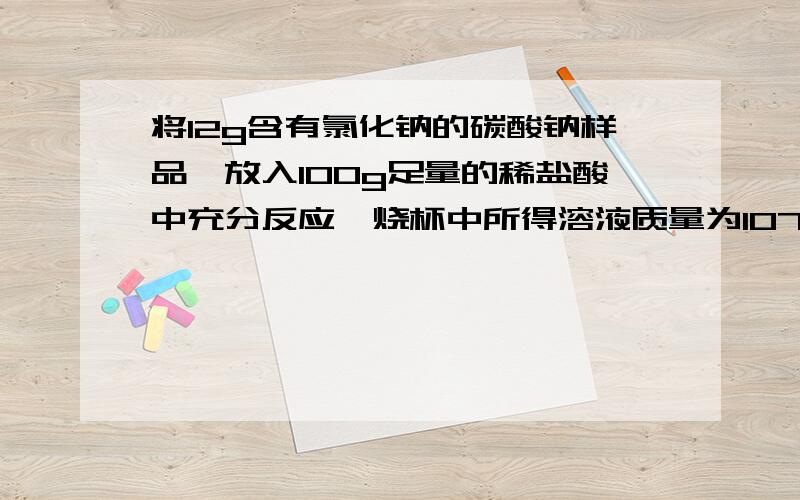 将12g含有氯化钠的碳酸钠样品,放入100g足量的稀盐酸中充分反应,烧杯中所得溶液质量为107.6g,求：①反应产生的气体质量是多少?②所得溶液中的溶质质量是多少?③所得溶液中溶质的质量分数?