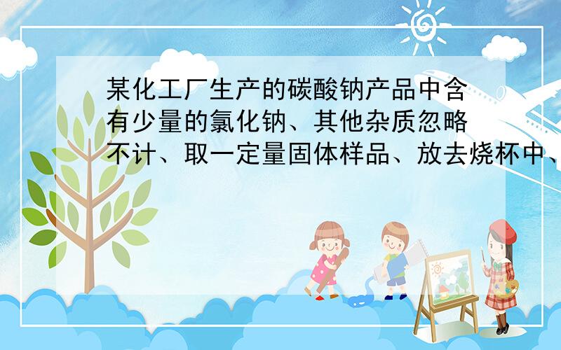 某化工厂生产的碳酸钠产品中含有少量的氯化钠、其他杂质忽略不计、取一定量固体样品、放去烧杯中、加入137.7克水充分溶解、再向烧杯中加入溶质的质量分数为7.3%的稀盐酸300克恰好完全