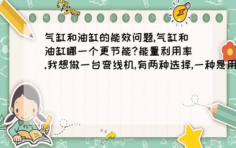 气缸和油缸的能效问题,气缸和油缸哪一个更节能?能量利用率.我想做一台弯线机,有两种选择,一种是用气缸,另一种是用油缸,这就涉及到能效的问题,假如用气缸,就是马达带动空压机工作,再输