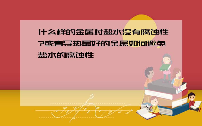 什么样的金属对盐水没有腐蚀性?或者导热最好的金属如何避免盐水的腐蚀性