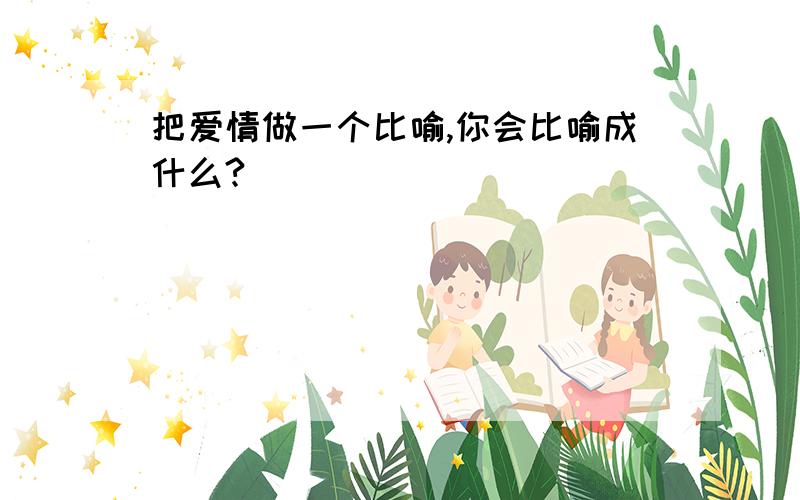 把爱情做一个比喻,你会比喻成什么?