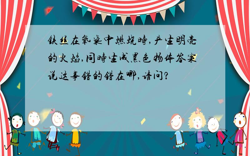 铁丝在氧气中燃烧时,产生明亮的火焰,同时生成黑色物体答案说这事错的错在哪,请问?