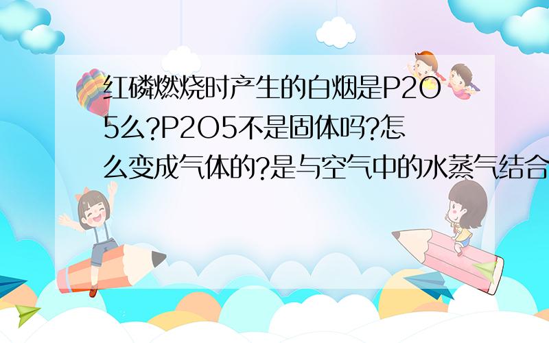 红磷燃烧时产生的白烟是P2O5么?P2O5不是固体吗?怎么变成气体的?是与空气中的水蒸气结合了么?