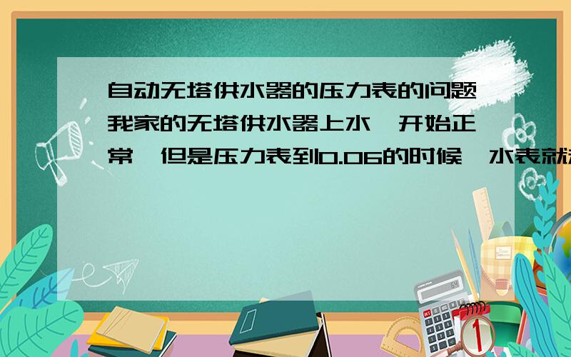 自动无塔供水器的压力表的问题我家的无塔供水器上水,开始正常,但是压力表到0.06的时候,水表就走的很难,压力表也很慢.半天不动,水管的水也正常.