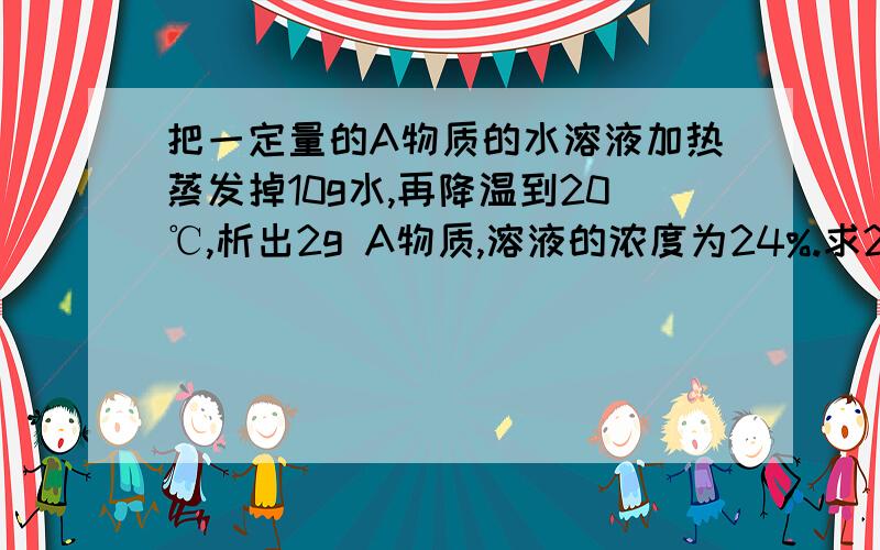 把一定量的A物质的水溶液加热蒸发掉10g水,再降温到20℃,析出2g A物质,溶液的浓度为24%.求20℃时,A物质的溶解度.