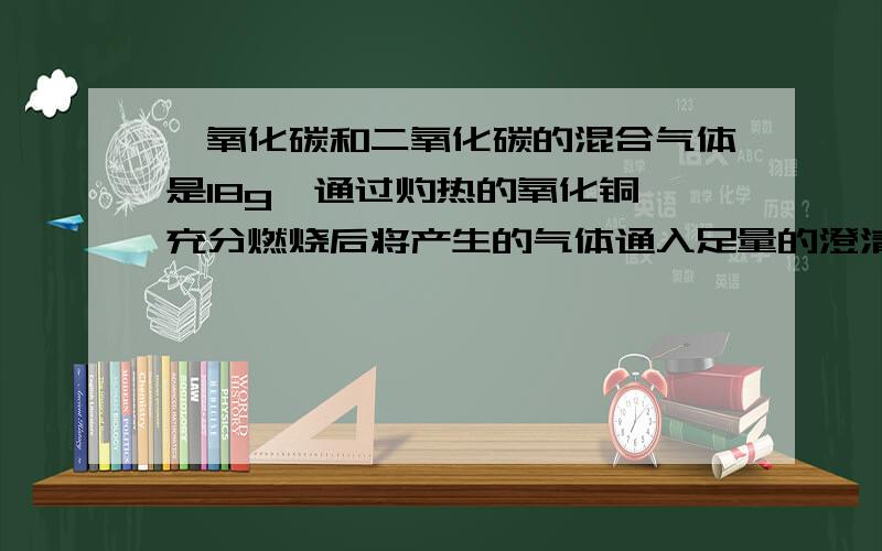 一氧化碳和二氧化碳的混合气体是18g,通过灼热的氧化铜,充分燃烧后将产生的气体通入足量的澄清的石灰水,得沉淀50克,求原混合物中一氧化碳的质量是?