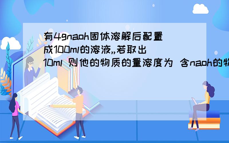 有4gnaoh固体溶解后配置成100ml的溶液,,若取出10ml 则他的物质的量溶度为 含naoh的物质的量为 含naoh的质量为 将取出的10ml加水稀释至100ml 其物质的量溶度变为