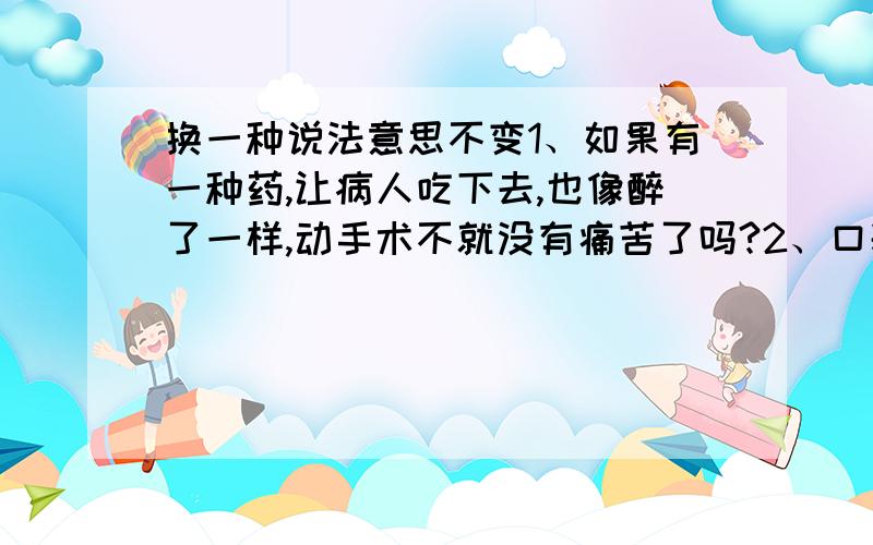 换一种说法意思不变1、如果有一种药,让病人吃下去,也像醉了一样,动手术不就没有痛苦了吗?2、口袋那么小,装不下一只狼.