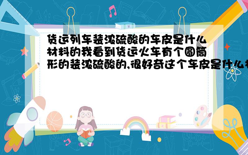 货运列车装浓硫酸的车皮是什么材料的我看到货运火车有个圆筒形的装浓硫酸的,很好奇这个车皮是什么材料,因为弄硫酸有强腐蚀性.有谁能解答下