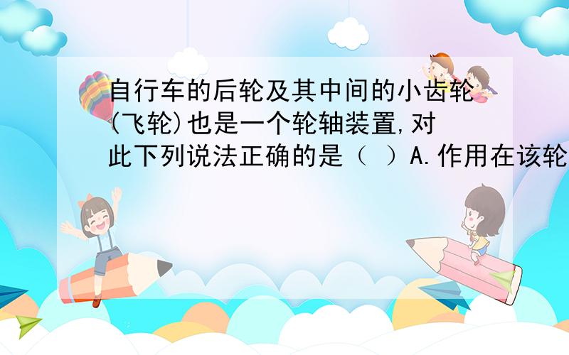 自行车的后轮及其中间的小齿轮(飞轮)也是一个轮轴装置,对此下列说法正确的是（ ）A.作用在该轮轴上的动力小于阻力B.作用在该轮轴上的动力大于阻力C.作用在该轮轴上的动力等于阻力D.以