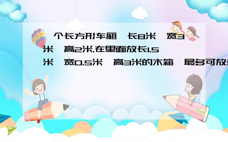 一个长方形车厢,长8米,宽3米,高2米.在里面放长1.5米,宽0.5米,高3米的木箱,最多可放多少箱?是“最多”啊!最好把6种不同的摆放方法列出来,列出来的还加分!