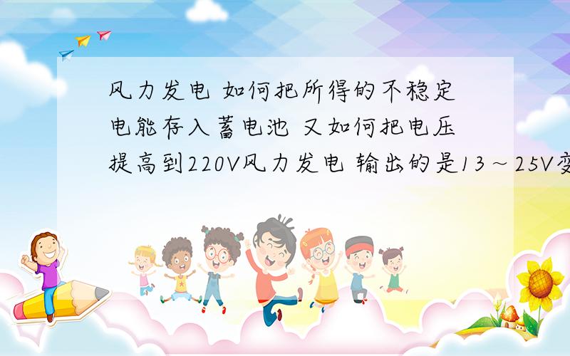 风力发电 如何把所得的不稳定电能存入蓄电池 又如何把电压提高到220V风力发电 输出的是13～25V变化的交流电 如何把所得的不稳定电能存入蓄电池 又如何蓄电池的电能输出时提高220V但我想