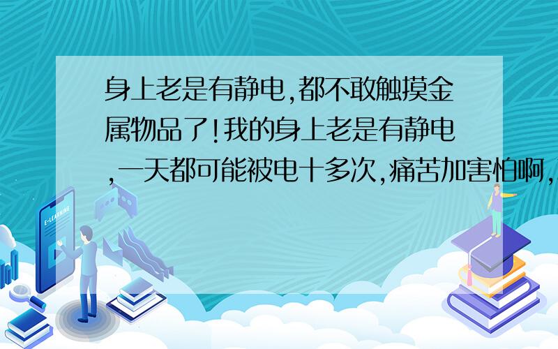 身上老是有静电,都不敢触摸金属物品了!我的身上老是有静电,一天都可能被电十多次,痛苦加害怕啊,现在甚至连金属的东西都不敢碰了,我怕金属的东西电我,看见金属的特别是特别亮的金属我