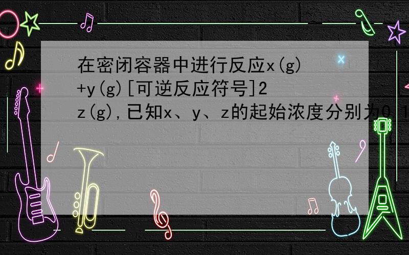 在密闭容器中进行反应x(g)+y(g)[可逆反应符号]2z(g),已知x、y、z的起始浓度分别为0.1（mol乘以L的负一次幂）、0.3（mol乘以L的负一次幂）、0.2（mol乘以L的负一次幂）,在一定条件下当反应达到平