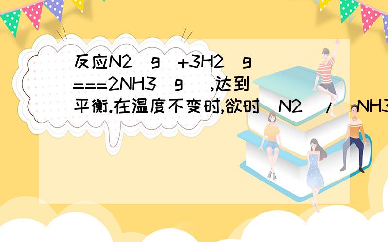 反应N2(g)+3H2(g)===2NH3(g) ,达到平衡.在温度不变时,欲时[N2]/[NH3]的比值增大.可采取：A保持容器体积不变,增加N2的物质的量B保持容器体积不变,增加NH3的物质的量C使容器体积扩大到原来的2倍D保持