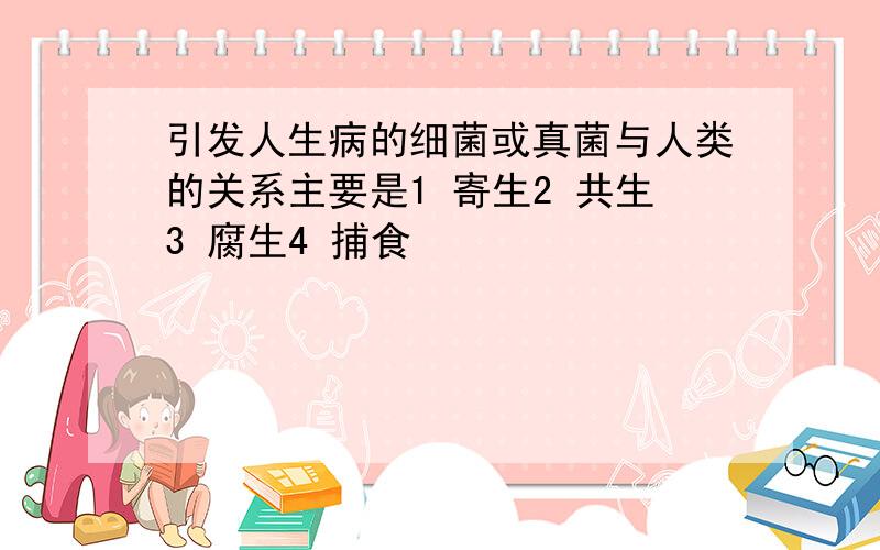 引发人生病的细菌或真菌与人类的关系主要是1 寄生2 共生3 腐生4 捕食