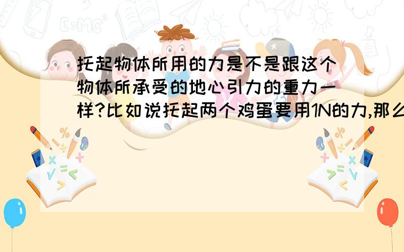 托起物体所用的力是不是跟这个物体所承受的地心引力的重力一样?比如说托起两个鸡蛋要用1N的力,那么这两个鸡蛋的物重是不是也是1N?