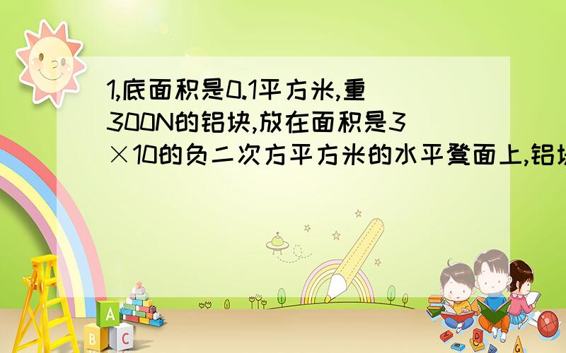 1,底面积是0.1平方米,重300N的铝块,放在面积是3×10的负二次方平方米的水平凳面上,铝块受到的压强是多少?说明理由~2,一块砖块能承受的压强是5×10的六次方Pa,当砖块放在水平地面上时,它与地