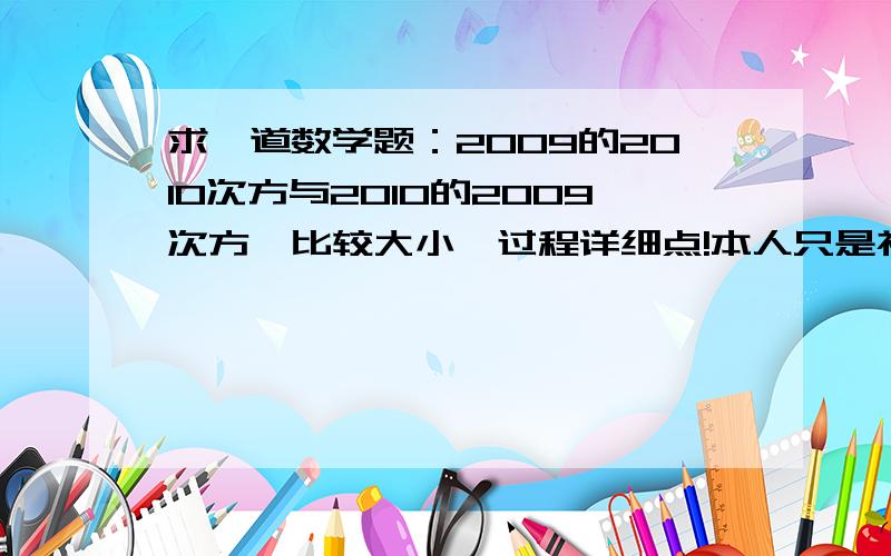 求一道数学题：2009的2010次方与2010的2009次方,比较大小,过程详细点!本人只是初中1年纪新生，请各位用有理数这一章来解答 谢谢！