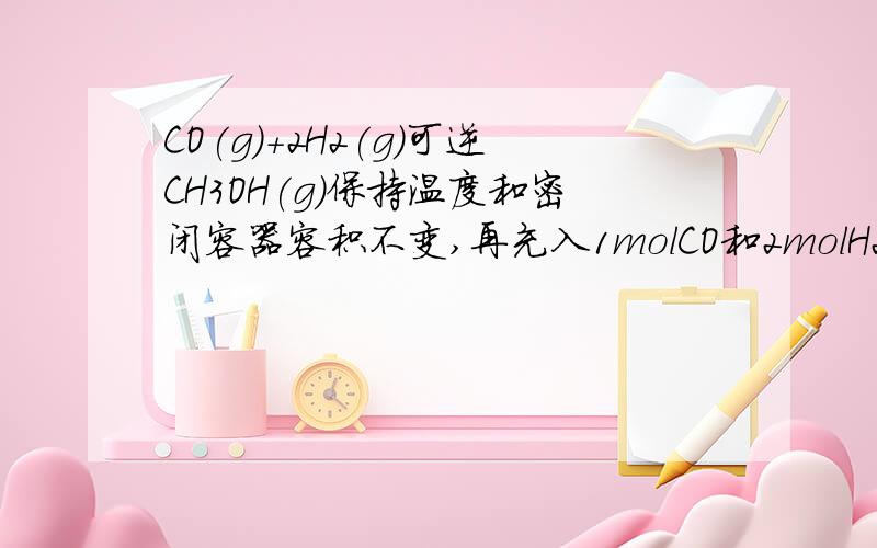 CO(g)+2H2(g)可逆CH3OH(g)保持温度和密闭容器容积不变,再充入1molCO和2molH2,再次达到平衡时n(CH3OH)/n(CO)会减小,