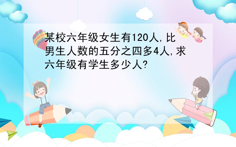 某校六年级女生有120人,比男生人数的五分之四多4人,求六年级有学生多少人?