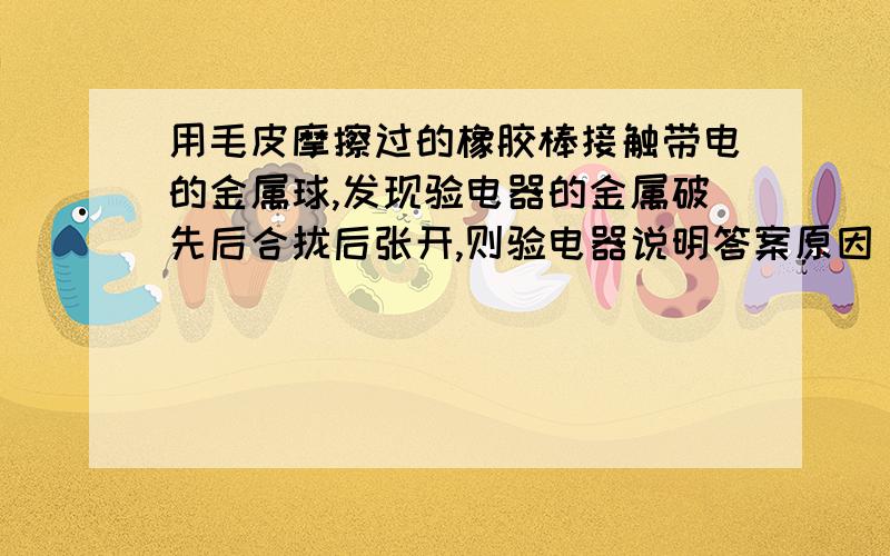 用毛皮摩擦过的橡胶棒接触带电的金属球,发现验电器的金属破先后合拢后张开,则验电器说明答案原因