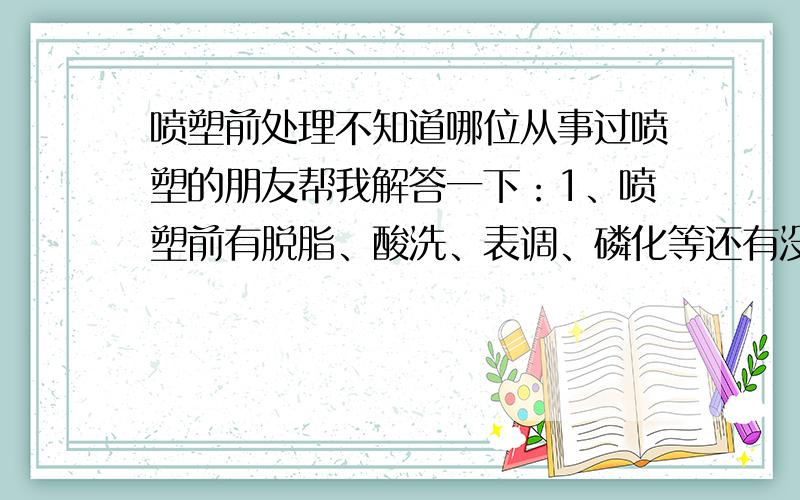 喷塑前处理不知道哪位从事过喷塑的朋友帮我解答一下：1、喷塑前有脱脂、酸洗、表调、磷化等还有没有其它的工序?2、以上所有的工序的操作顺序是怎样的?比如是先表调还是先酸洗,希望