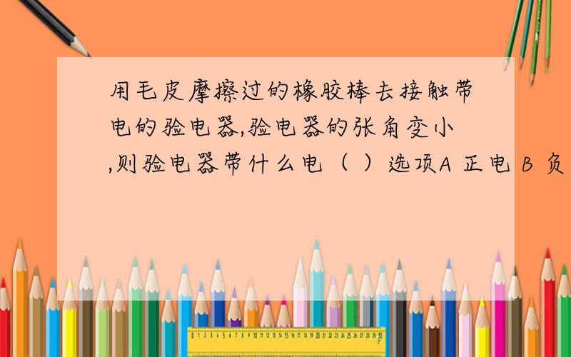 用毛皮摩擦过的橡胶棒去接触带电的验电器,验电器的张角变小,则验电器带什么电（ ）选项A 正电 B 负电 C 可能负电可能正电 D 可能不带电答案给的是A,但是也有人认为是D请给予正确答案，