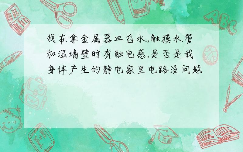 我在拿金属器皿舀水,触摸水管和湿墙壁时有触电感,是否是我身体产生的静电家里电路没问题