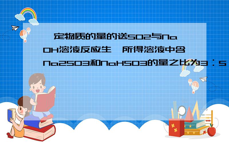 一定物质的量的送SO2与NaOH溶液反应生,所得溶液中含Na2SO3和NaHSO3的量之比为3：5,则参加反应的SO2与NaOH物质的量之比为________?